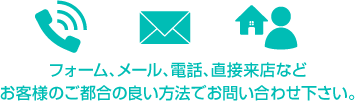 フォーム、メール、電話、直接来店など、お酌様の都合の良い方法でお問い合わせください。